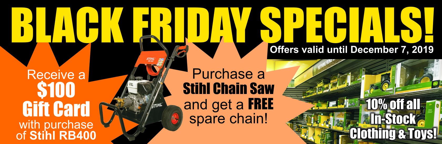 Black Friday Specials. Receive $100 gift card with purchase of Stihl RB400. Purchase a Stihl chain saw and get a free spare chain. 10% off all in-stock clothing and toys. Black Friday Specials. Receive $100 gift card with purchase of Stihl RB400. Purchase a Stihl chain saw and get a free spare chain. 10% off all in-stock clothing and toys.